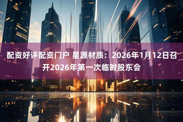 配资好评配资门户 星源材质：2026年1月12日召开2026年第一次临时股东会