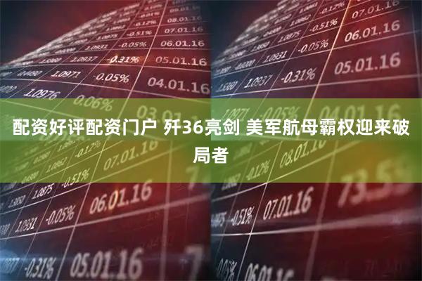 配资好评配资门户 歼36亮剑 美军航母霸权迎来破局者