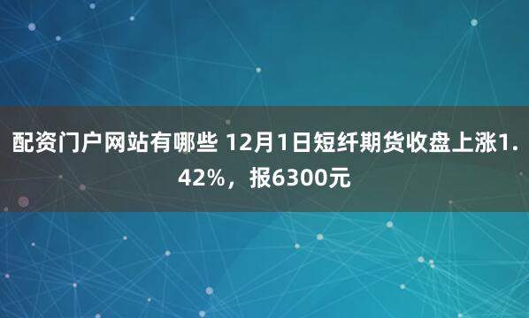 配资门户网站有哪些 12月1日短纤期货收盘上涨1.42%，报6300元
