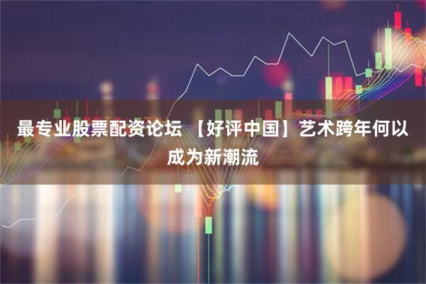 最专业股票配资论坛 【好评中国】艺术跨年何以成为新潮流