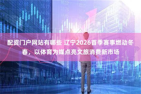 配资门户网站有哪些 辽宁2026首季赛事燃动冬春，以体育为媒点亮文旅消费新市场