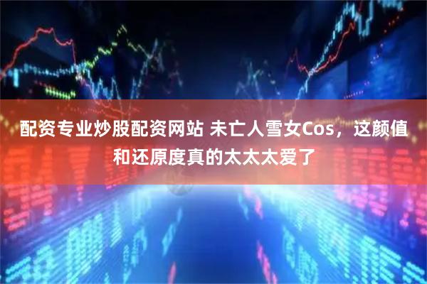 配资专业炒股配资网站 未亡人雪女Cos，这颜值和还原度真的太太太爱了
