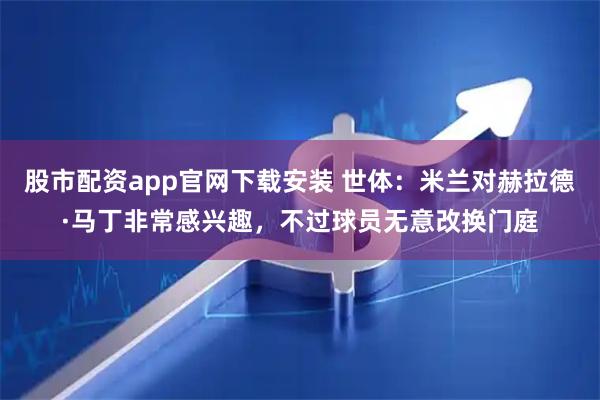 股市配资app官网下载安装 世体：米兰对赫拉德·马丁非常感兴趣，不过球员无意改换门庭