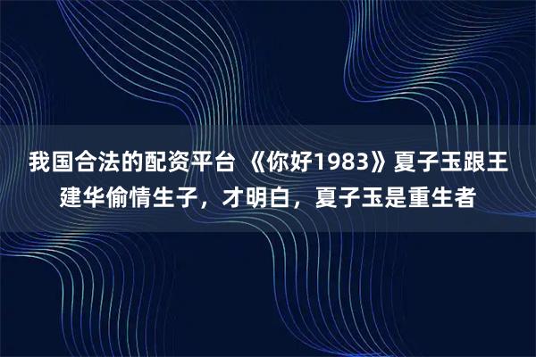 我国合法的配资平台 《你好1983》夏子玉跟王建华偷情生子，才明白，夏子玉是重生者