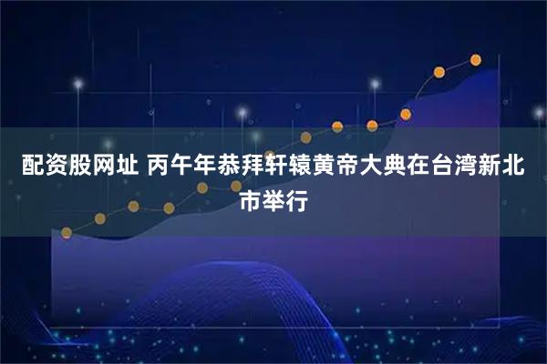 配资股网址 丙午年恭拜轩辕黄帝大典在台湾新北市举行