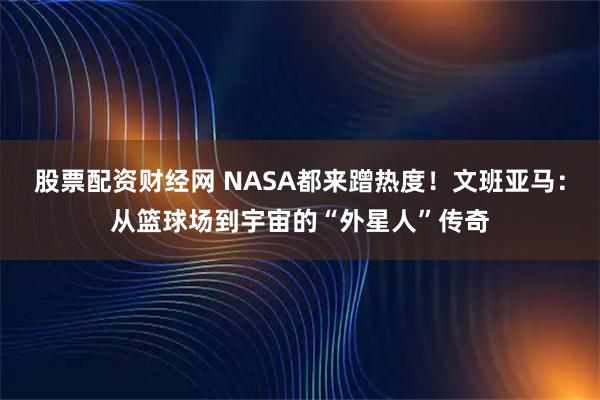 股票配资财经网 NASA都来蹭热度！文班亚马：从篮球场到宇宙的“外星人”传奇