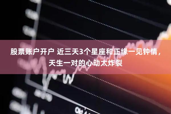 股票账户开户 近三天3个星座和正缘一见钟情，天生一对的心动太炸裂