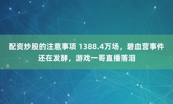 配资炒股的注意事项 1388.4万场，碧血营事件还在发酵，游戏一哥直播落泪