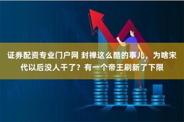 证券配资专业门户网 封禅这么酷的事儿，为啥宋代以后没人干了？有一个帝王刷新了下限