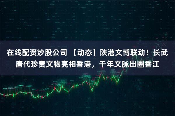 在线配资炒股公司 【动态】陕港文博联动！长武唐代珍贵文物亮相香港，千年文脉出圈香江