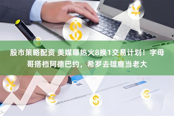 股市策略配资 美媒曝热火8换1交易计划！字母哥搭档阿德巴约，希罗去雄鹿当老大