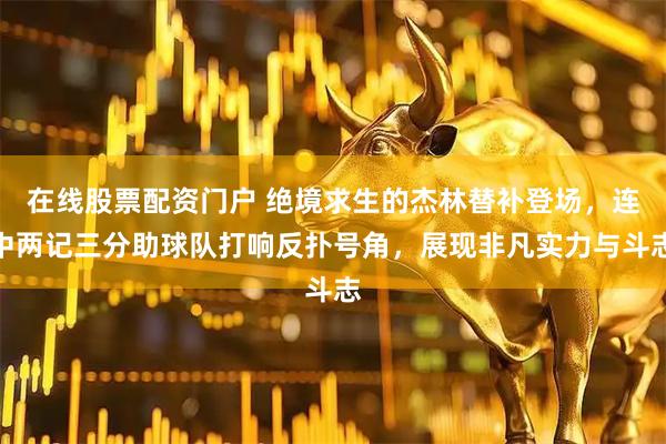 在线股票配资门户 绝境求生的杰林替补登场，连中两记三分助球队打响反扑号角，展现非凡实力与斗志