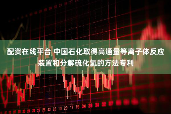 配资在线平台 中国石化取得高通量等离子体反应装置和分解硫化氢的方法专利