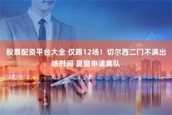 股票配资平台大全 仅踢12场！切尔西二门不满出场时间 夏窗申请离队