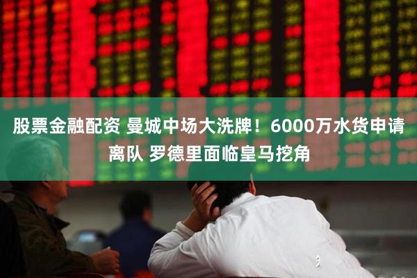 股票金融配资 曼城中场大洗牌！6000万水货申请离队 罗德里面临皇马挖角