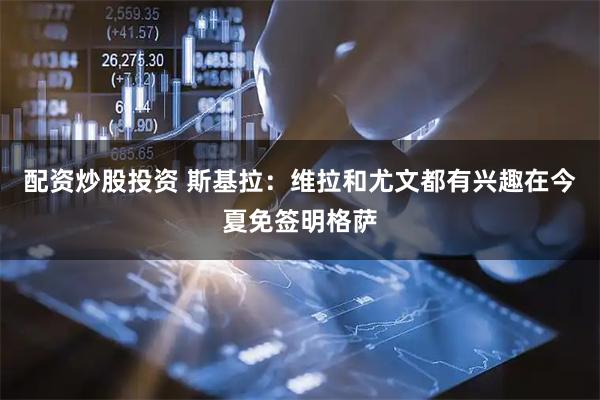 配资炒股投资 斯基拉：维拉和尤文都有兴趣在今夏免签明格萨