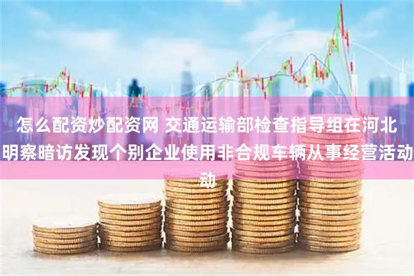 怎么配资炒配资网 交通运输部检查指导组在河北明察暗访发现个别企业使用非合规车辆从事经营活动