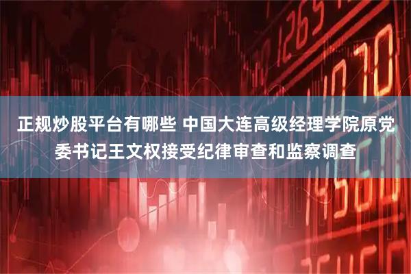 正规炒股平台有哪些 中国大连高级经理学院原党委书记王文权接受纪律审查和监察调查