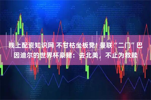 线上配资知识网 不甘枯坐板凳! 曼联“二门”巴因迪尔的世界杯豪赌：去北美，不止为救赎