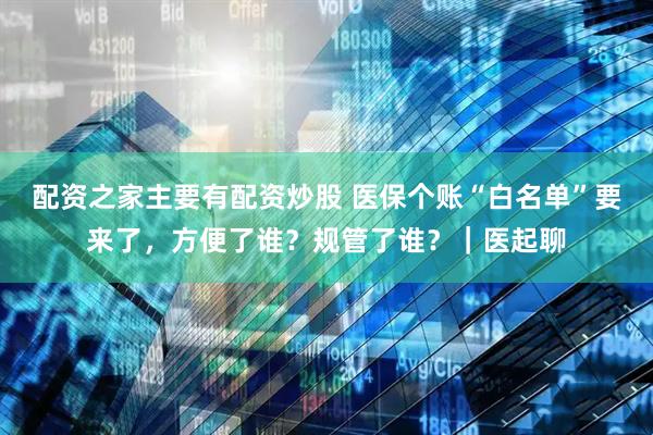 配资之家主要有配资炒股 医保个账“白名单”要来了，方便了谁？规管了谁？｜医起聊