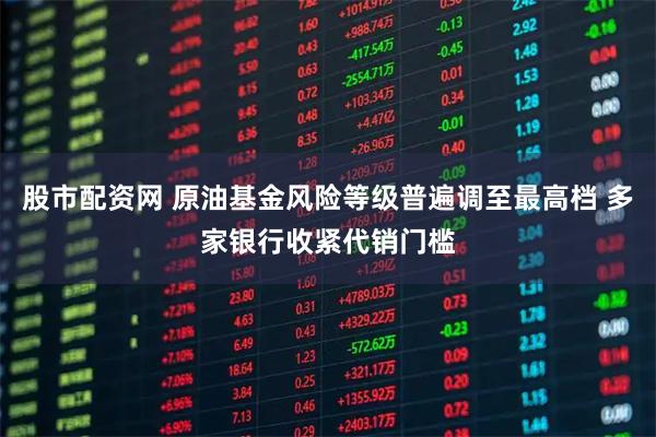股市配资网 原油基金风险等级普遍调至最高档 多家银行收紧代销门槛