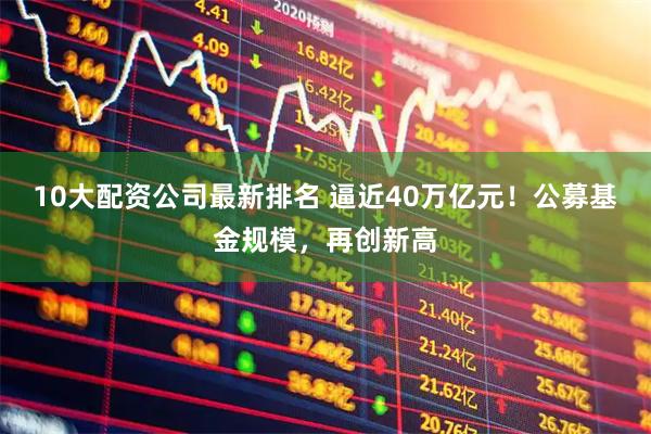 10大配资公司最新排名 逼近40万亿元！公募基金规模，再创新高