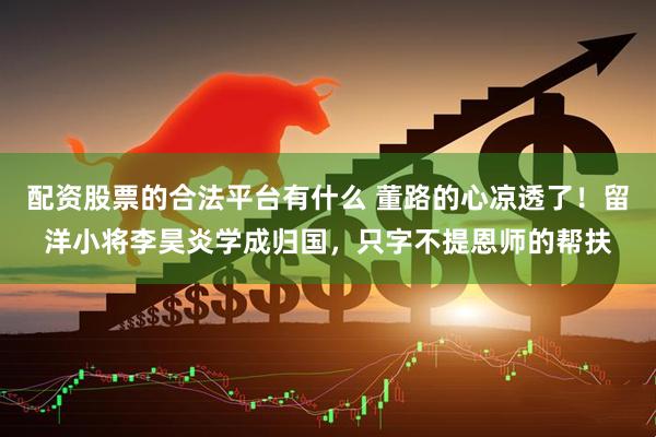 配资股票的合法平台有什么 董路的心凉透了！留洋小将李昊炎学成归国，只字不提恩师的帮扶