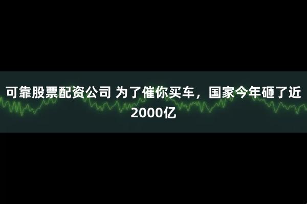 可靠股票配资公司 为了催你买车，国家今年砸了近2000亿