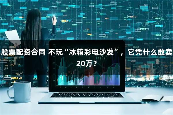 股票配资合同 不玩“冰箱彩电沙发”，它凭什么敢卖20万？