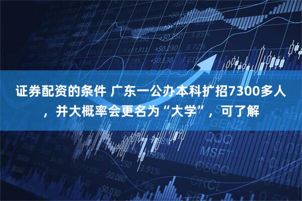 证券配资的条件 广东一公办本科扩招7300多人，并大概率会更名为“大学”，可了解