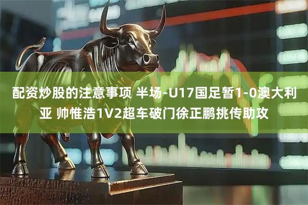 配资炒股的注意事项 半场-U17国足暂1-0澳大利亚 帅惟浩1V2超车破门徐正鹏挑传助攻