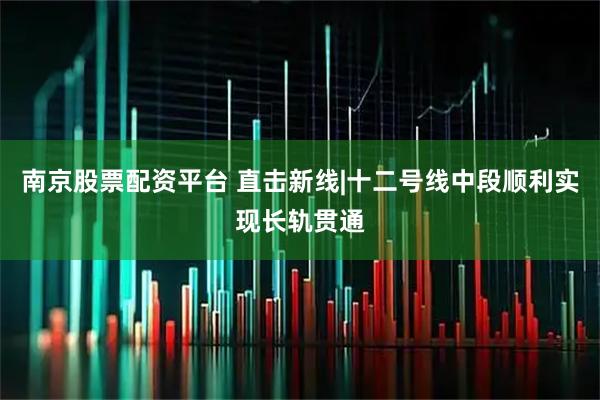 南京股票配资平台 直击新线|十二号线中段顺利实现长轨贯通