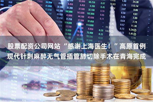 股票配资公司网站 “感谢上海医生！”高原首例现代针刺麻醉无气管插管肺切除手术在青海完成