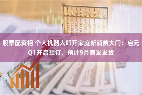 股票配资相 个人机器人叩开家庭新消费大门：启元Q1开启预订，预计9月首发发货