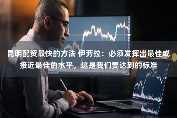 昆明配资最快的方法 伊劳拉：必须发挥出最佳或接近最佳的水平，这是我们要达到的标准