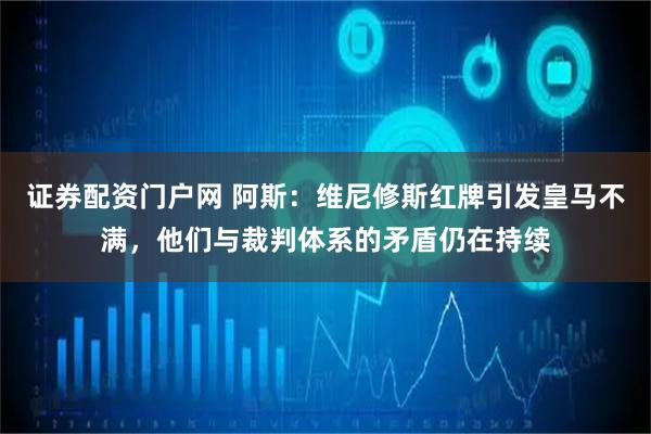 证券配资门户网 阿斯：维尼修斯红牌引发皇马不满，他们与裁判体系的矛盾仍在持续